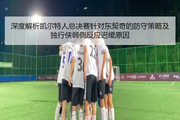 深度解析凯尔特人总决赛针对东契奇的防守策略及独行侠弱侧反应迟缓原因