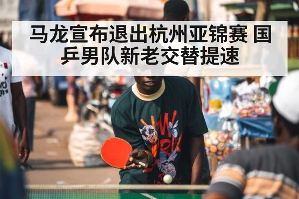 马龙宣布退出杭州亚锦赛 国乒男队新老交替提速