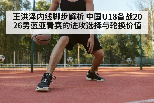 王洪泽内线脚步解析 中国U18备战2026男篮亚青赛的进攻选择与轮换价值