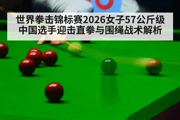 世界拳击锦标赛2026女子57公斤级中国选手迎击直拳与围绳战术解析